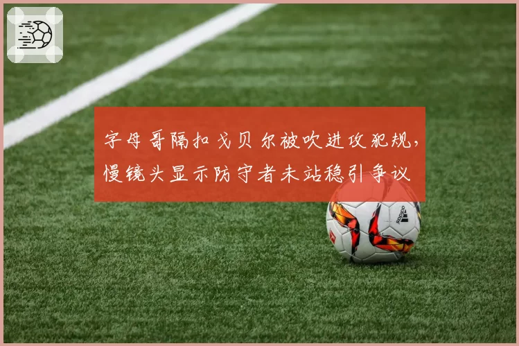 字母哥隔扣戈贝尔被吹进攻犯规，慢镜头显示防守者未站稳引争议