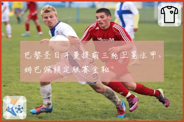 巴黎圣日耳曼提前三轮卫冕法甲，姆巴佩锁定联赛金靴