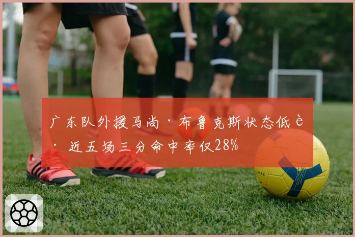 广东队外援马尚·布鲁克斯状态低迷 近五场三分命中率仅28%