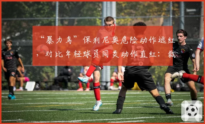 “暴力鸟”保利尼奥危险动作逃红，对比年轻球员同类动作直红：裁判是否看人下菜？