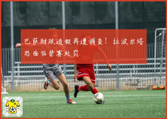 巴萨财政造假再遭调查！拉波尔塔恐面临禁赛处罚