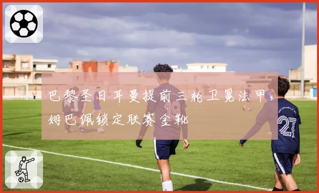 巴黎圣日耳曼提前三轮卫冕法甲，姆巴佩锁定联赛金靴