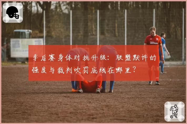 季后赛身体对抗升级：联盟默许的强度与裁判吹罚底线在哪里？