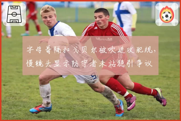 字母哥隔扣戈贝尔被吹进攻犯规，慢镜头显示防守者未站稳引争议